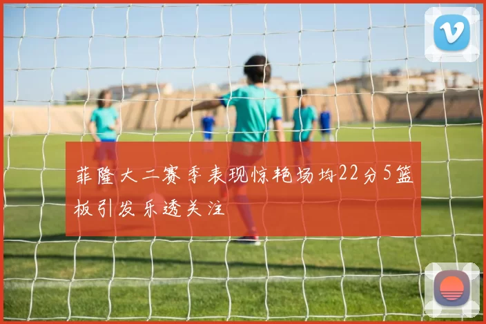 菲隆大二赛季表现惊艳场均22分5篮板引发乐透关注