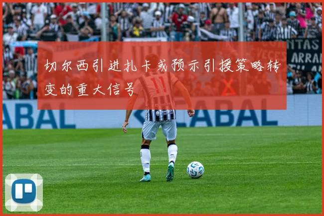 切尔西引进扎卡或预示引援策略转变的重大信号