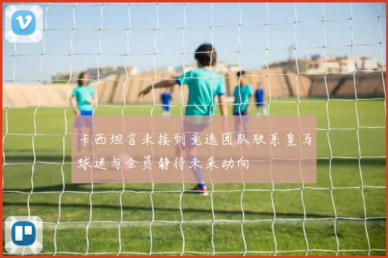 卡西坦言未接到竞选团队联系皇马球迷与会员静待未来动向