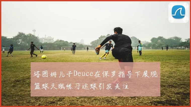 塔图姆儿子Deuce在保罗指导下展现篮球天赋练习运球引发关注