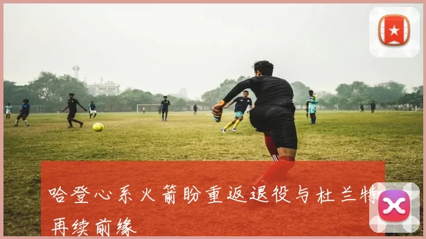 哈登心系火箭盼重返退役与杜兰特再续前缘