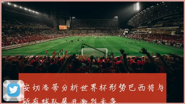 安切洛蒂分析世界杯形势巴西将与所有球队展开激烈竞争