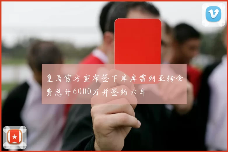 皇马官方宣布签下库库雷利亚转会费总计6000万并签约六年
