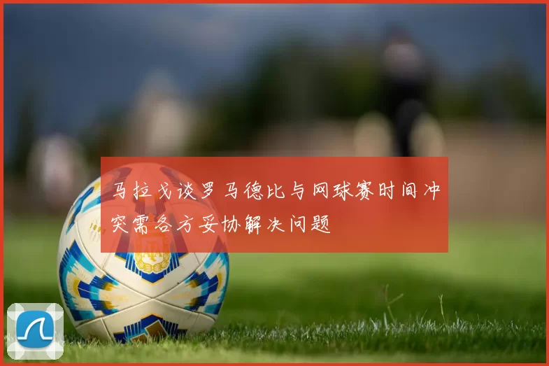 马拉戈谈罗马德比与网球赛时间冲突需各方妥协解决问题