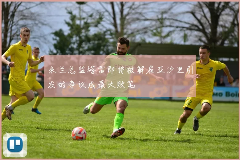 米兰总监塔雷即将被解雇亚沙里引发的争议成最大败笔