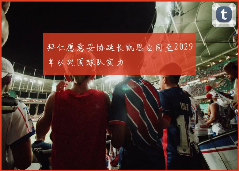 拜仁愿意妥协延长凯恩合同至2029年以巩固球队实力