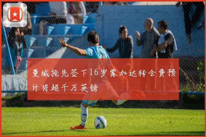 曼城抢先签下16岁蒙加达转会费预计将超千万英镑