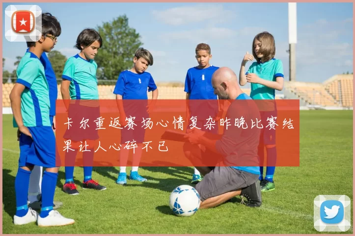 卡尔重返赛场心情复杂昨晚比赛结果让人心碎不已