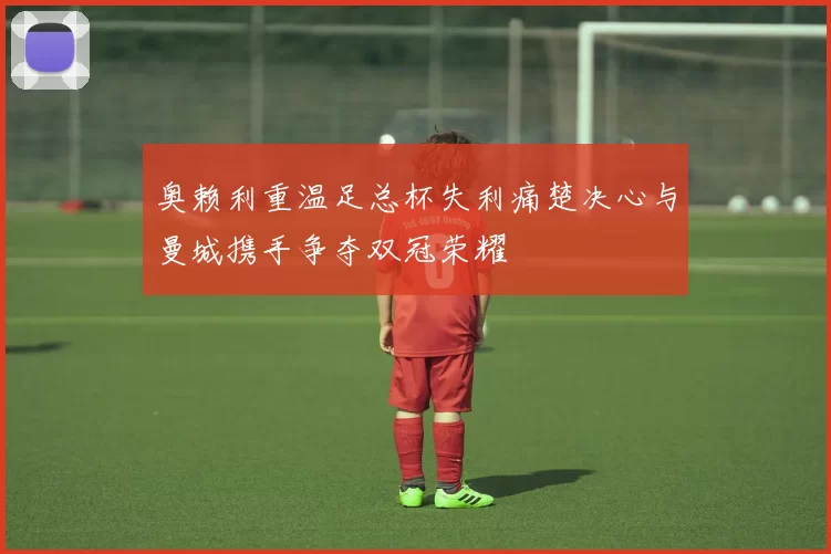 奥赖利重温足总杯失利痛楚决心与曼城携手争夺双冠荣耀
