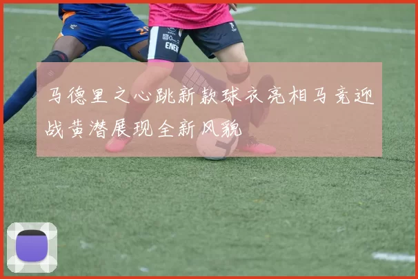 马德里之心跳新款球衣亮相马竞迎战黄潜展现全新风貌