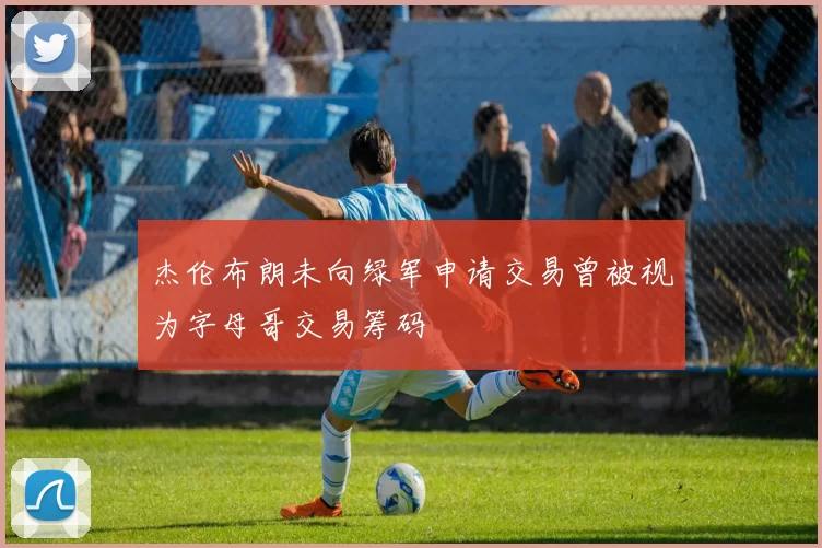 杰伦布朗未向绿军申请交易曾被视为字母哥交易筹码