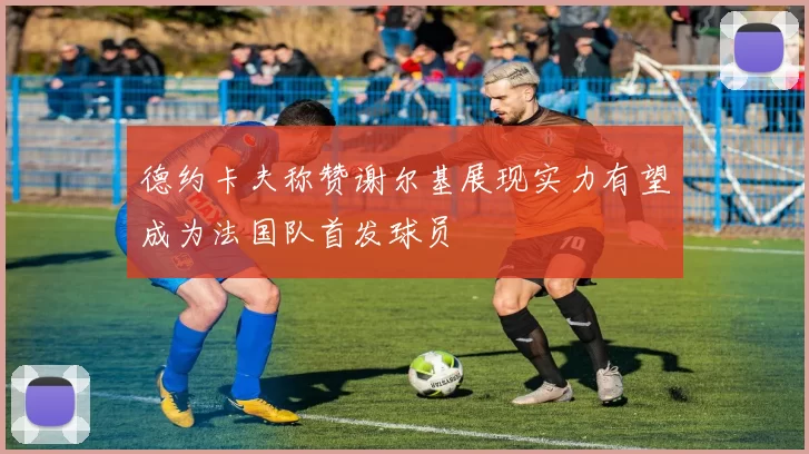 德约卡夫称赞谢尔基展现实力有望成为法国队首发球员
