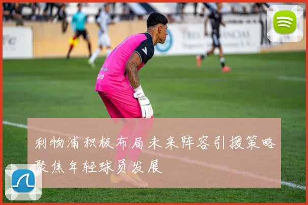 利物浦积极布局未来阵容引援策略聚焦年轻球员发展