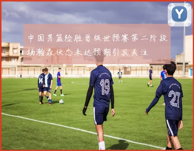 中国男篮险胜晋级世预赛第二阶段杨瀚森状态未达预期引发关注
