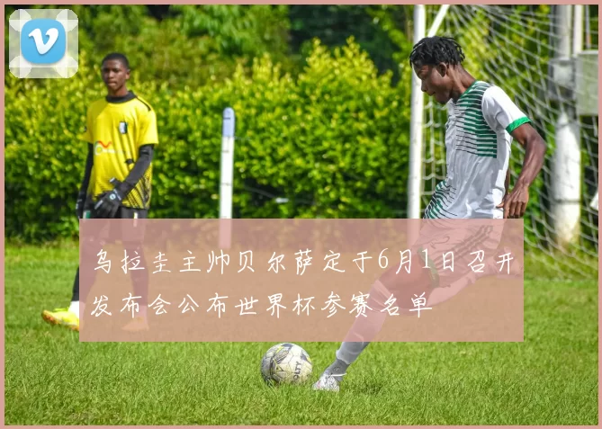 乌拉圭主帅贝尔萨定于6月1日召开发布会公布世界杯参赛名单