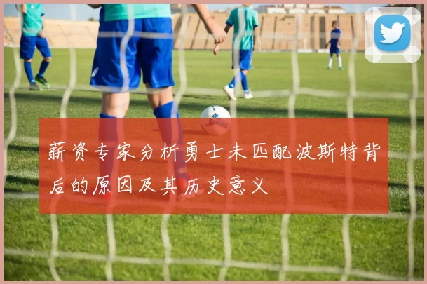 薪资专家分析勇士未匹配波斯特背后的原因及其历史意义