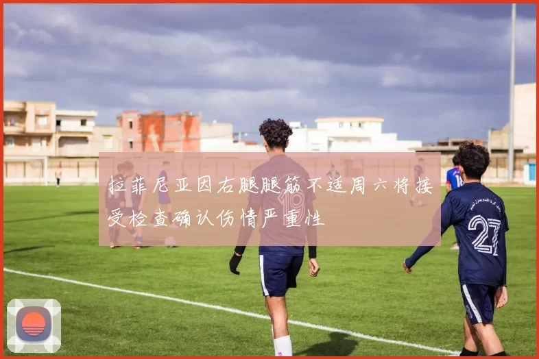 拉菲尼亚因右腿腿筋不适周六将接受检查确认伤情严重性