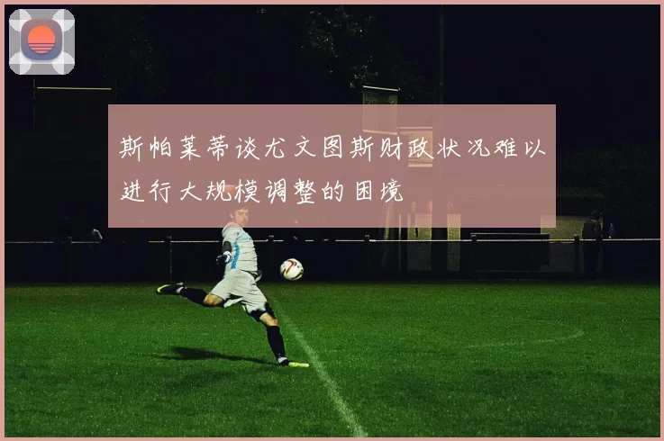 斯帕莱蒂谈尤文图斯财政状况难以进行大规模调整的困境