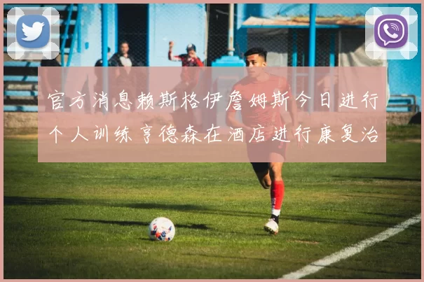 官方消息赖斯格伊詹姆斯今日进行个人训练亨德森在酒店进行康复治疗