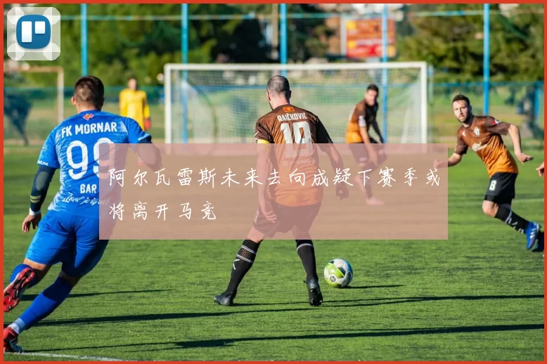 阿尔瓦雷斯未来去向成疑下赛季或将离开马竞
