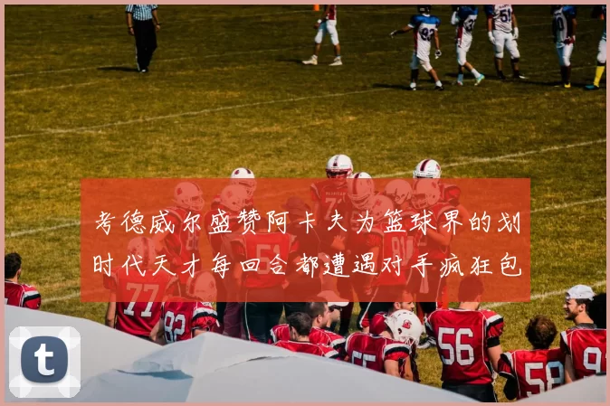 考德威尔盛赞阿卡夫为篮球界的划时代天才每回合都遭遇对手疯狂包夹挑战